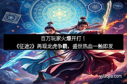 百万玩家火爆开打！《征途2》再现龙虎争霸，盛世热血一触即发